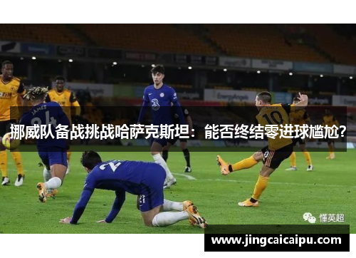 挪威队备战挑战哈萨克斯坦:能否终结零进球尴尬? 挪威队备战挑战哈萨克斯坦:能否终结零进球尴尬?